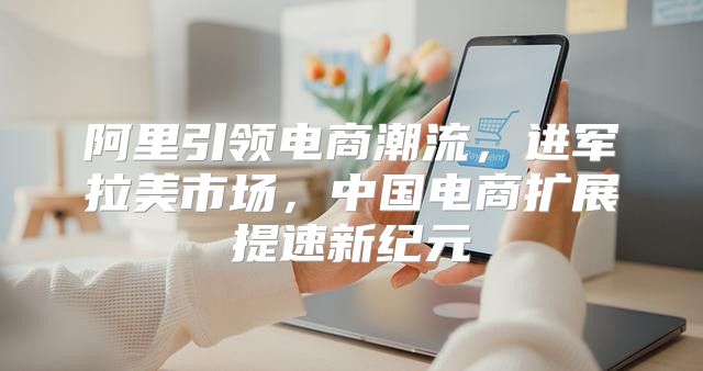 阿里引领电商潮流，进军拉美市场，中国电商扩展提速新纪元