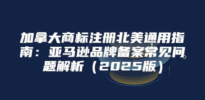 加拿大商标注册北美通用指南：亚马逊品牌备案常见问题解析2025版