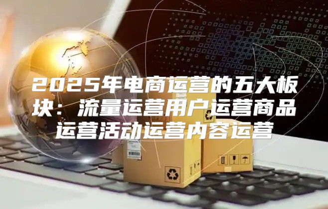 2025年电商运营的五大板块：流量运营用户运营商品运营活动运营内容运营