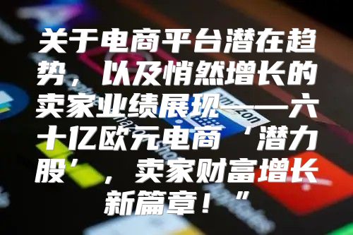 关于电商平台潜在趋势，以及悄然增长的卖家业绩展现——六十亿欧元电商‘潜力股’，卖家财富增长新篇章！”