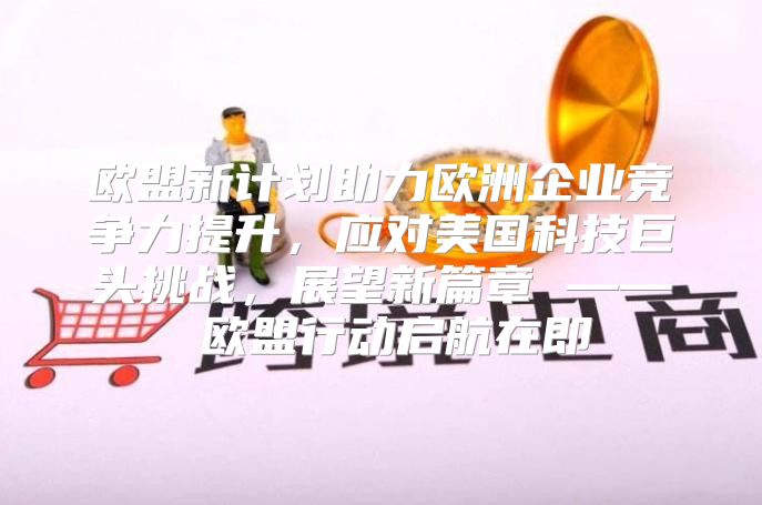欧盟新计划助力欧洲企业竞争力提升，应对美国科技巨头挑战，展望新篇章 —— 欧盟行动启航在即