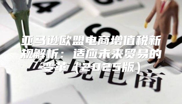 亚马逊欧盟电商增值税新规解析：适应未来贸易的变革2025版