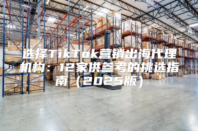 选择TikTok营销出海代理机构：12家供参考的挑选指南2025版