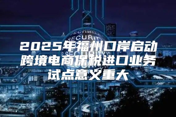 2025年福州口岸启动跨境电商保税进口业务试点意义重大