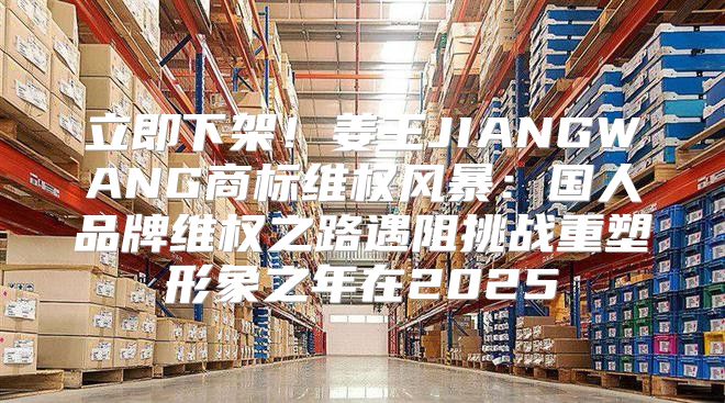 立即下架！姜王JIANGWANG商标维权风暴：国人品牌维权之路遇阻挑战重塑形象之年在2025