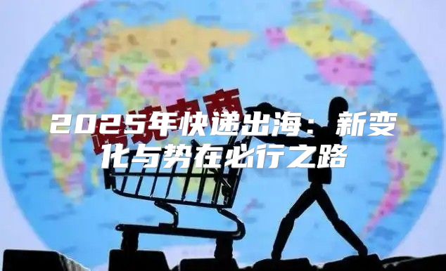 2025年快递出海：新变化与势在必行之路