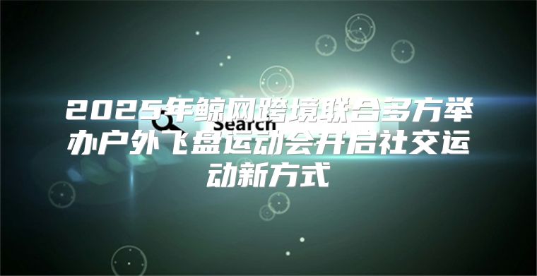 2025年鲸网跨境联合多方举办户外飞盘运动会开启社交运动新方式