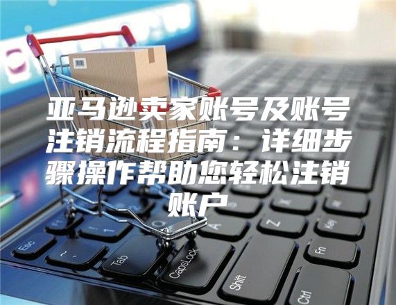 亚马逊卖家账号及账号注销流程指南：详细步骤操作帮助您轻松注销账户