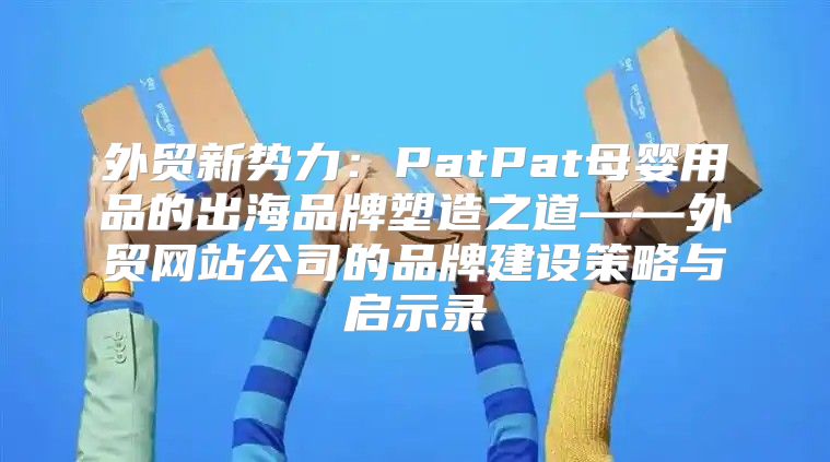 外贸新势力：PatPat母婴用品的出海品牌塑造之道——外贸网站公司的品牌建设策略与启示录