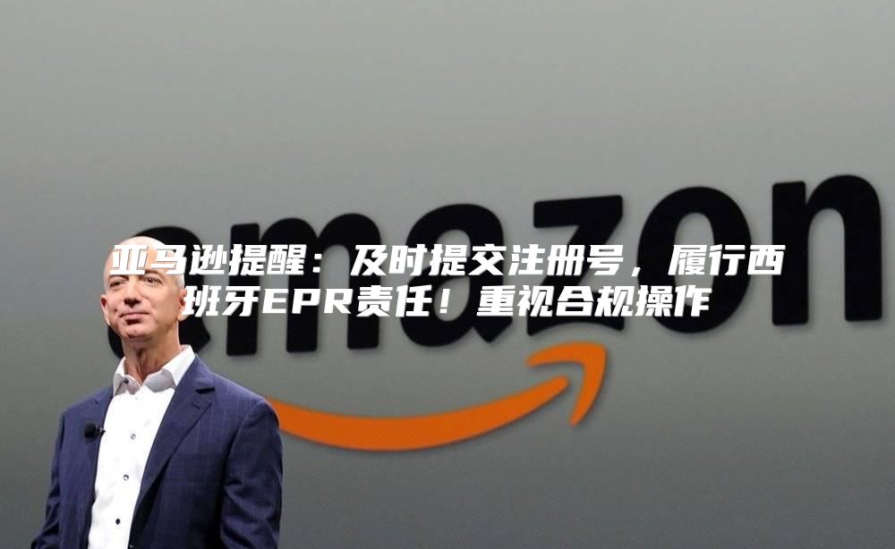 亚马逊提醒：及时提交注册号，履行西班牙EPR责任！重视合规操作