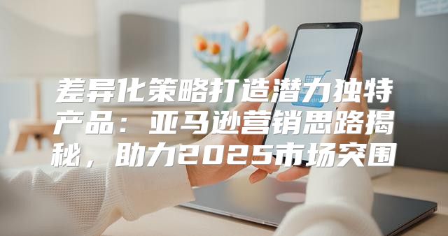 差异化策略打造潜力独特产品：亚马逊营销思路揭秘，助力2025市场突围