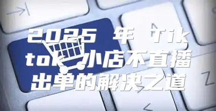 2025 年 Tiktok 小店不直播出单的解决之道