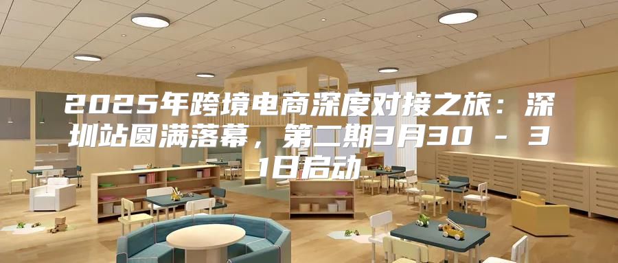 2025年跨境电商深度对接之旅：深圳站圆满落幕，第二期3月30 - 31日启动