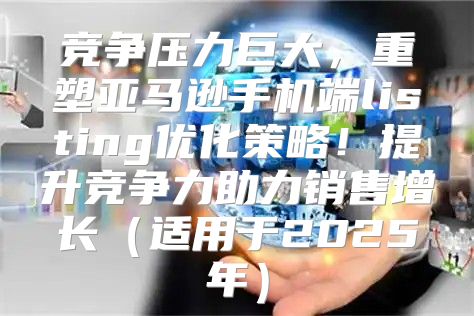 竞争压力巨大，重塑亚马逊手机端listing优化策略！提升竞争力助力销售增长适用于2025年