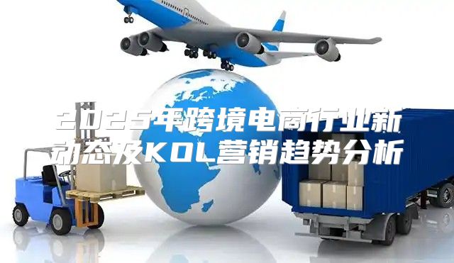 2025年跨境电商行业新动态及KOL营销趋势分析