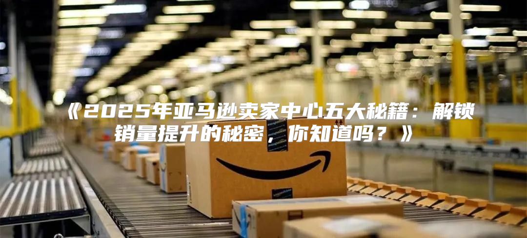 2025年亚马逊卖家中心五大秘籍：解锁销量提升的秘密，你知道吗？