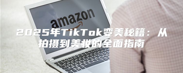2025年TikTok变美秘籍：从拍摄到美妆的全面指南