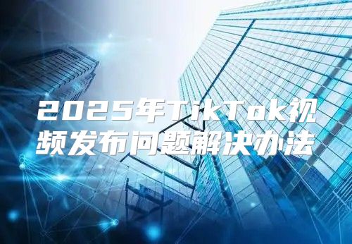 2025年TikTok视频发布问题解决办法