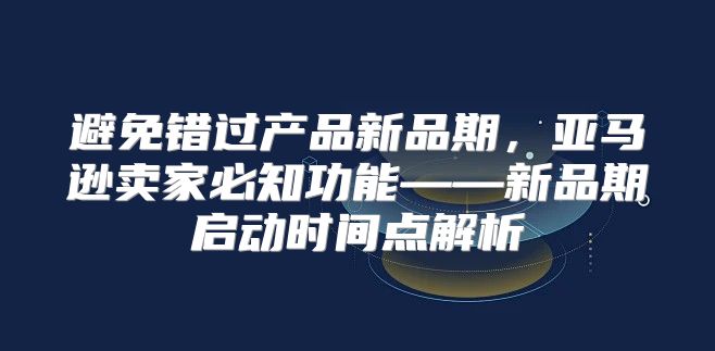 避免错过产品新品期，亚马逊卖家必知功能——新品期启动时间点解析