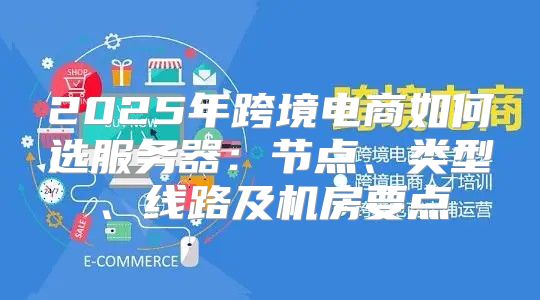 2025年跨境电商如何选服务器：节点、类型、线路及机房要点