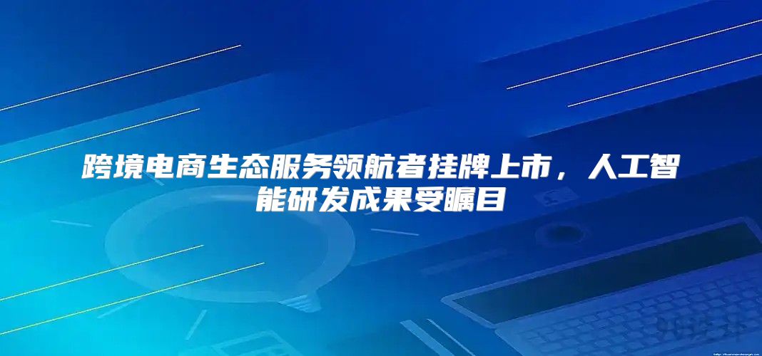 跨境电商生态服务领航者挂牌上市，人工智能研发成果受瞩目
