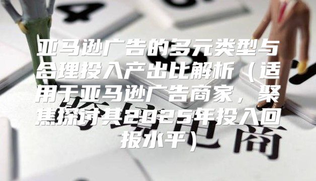 亚马逊广告的多元类型与合理投入产出比解析适用于亚马逊广告商家，聚焦探讨其2025年投入回报水平