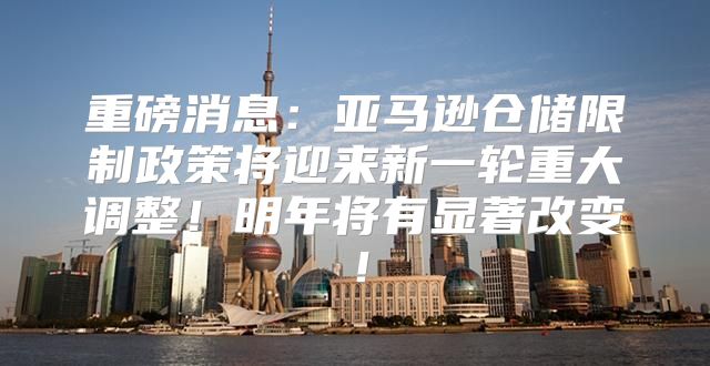 重磅消息：亚马逊仓储限制政策将迎来新一轮重大调整！明年将有显著改变！