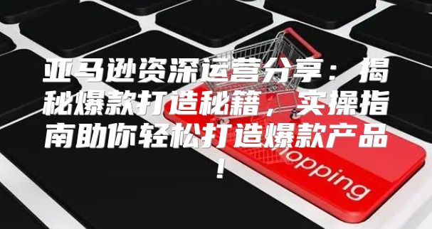 亚马逊资深运营分享：揭秘爆款打造秘籍，实操指南助你轻松打造爆款产品！
