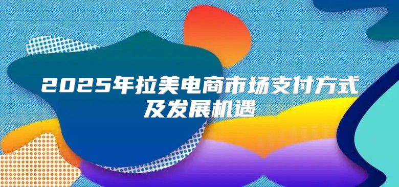 2025年拉美电商市场支付方式及发展机遇