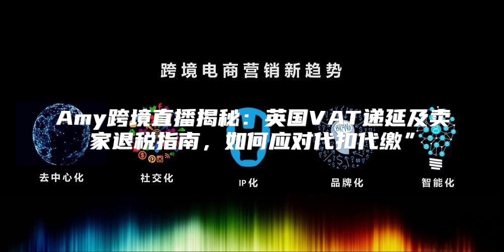 Amy跨境直播揭秘：英国VAT递延及卖家退税指南，如何应对代扣代缴”