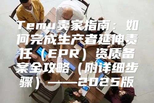 Temu卖家指南：如何完成生产者延伸责任EPR资质备案全攻略附详细步骤——2025版