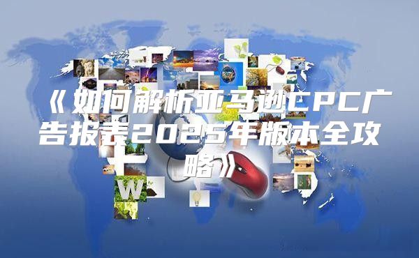 如何解析亚马逊CPC广告报表2025年版本全攻略