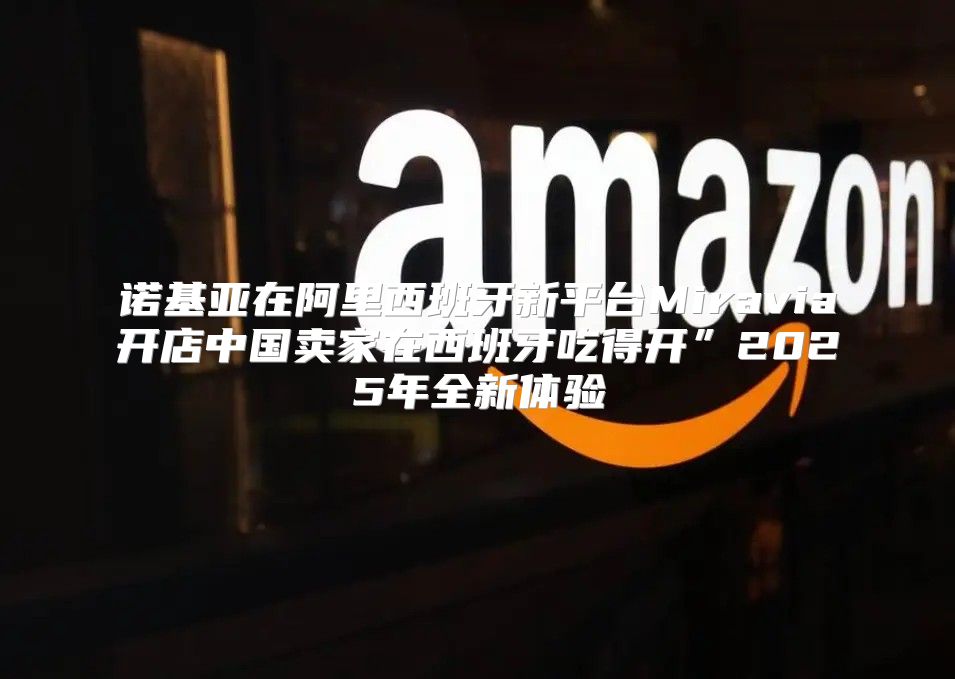 诺基亚在阿里西班牙新平台Miravia开店中国卖家在西班牙吃得开”2025年全新体验