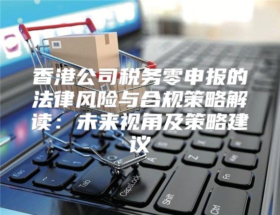 香港公司税务零申报的法律风险与合规策略解读：未来视角及策略建议