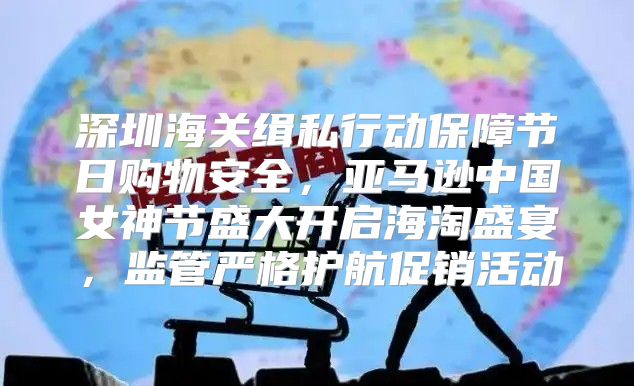 深圳海关缉私行动保障节日购物安全，亚马逊中国女神节盛大开启海淘盛宴，监管严格护航促销活动