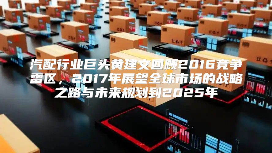 汽配行业巨头黄建文回顾2016竞争雷区，2017年展望全球市场的战略之路与未来规划到2025年