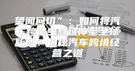望闻问切”：如何将汽车跨境生意延伸至全球版图？揭秘汽车跨境经营之道