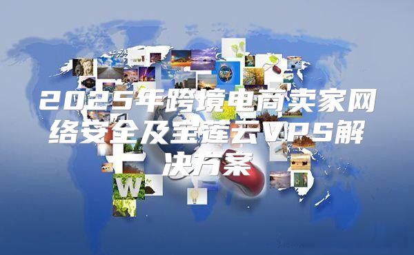 2025年跨境电商卖家网络安全及宝莲云VPS解决方案