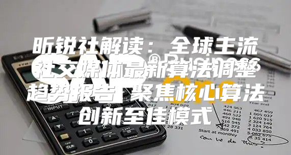 昕锐社解读：全球主流社交媒体最新算法调整趋势报告 聚焦核心算法创新至佳模式