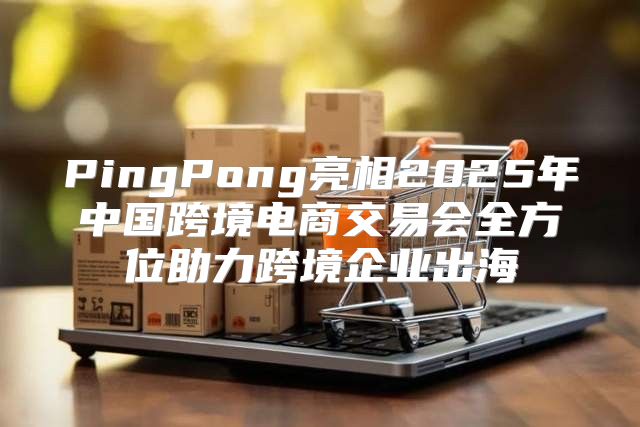 PingPong亮相2025年中国跨境电商交易会全方位助力跨境企业出海