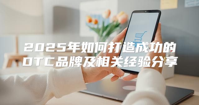 2025年如何打造成功的DTC品牌及相关经验分享