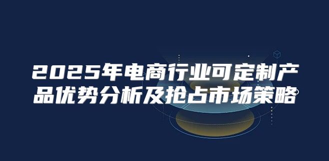 2025年电商行业可定制产品优势分析及抢占市场策略