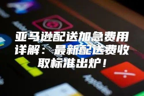 亚马逊配送加急费用详解：最新配送费收取标准出炉！