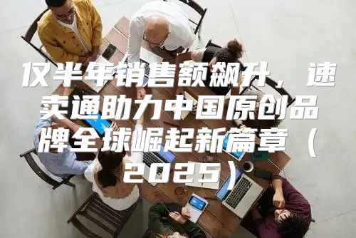 仅半年销售额飙升，速卖通助力中国原创品牌全球崛起新篇章2025