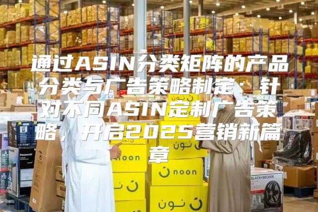 通过ASIN分类矩阵的产品分类与广告策略制定：针对不同ASIN定制广告策略，开启2025营销新篇章