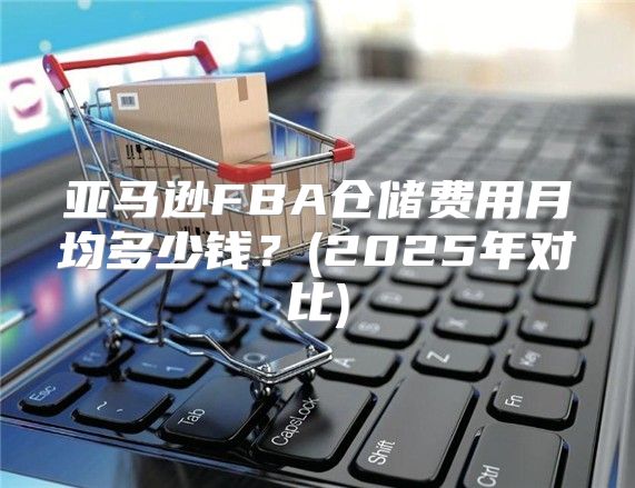 亚马逊FBA仓储费用月均多少钱？(2025年对比)