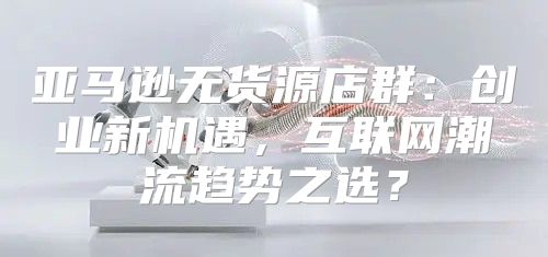 亚马逊无货源店群：创业新机遇，互联网潮流趋势之选？