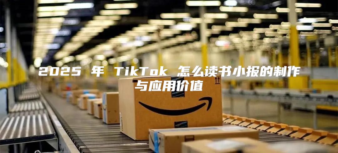 2025 年 TikTok 怎么读书小报的制作与应用价值