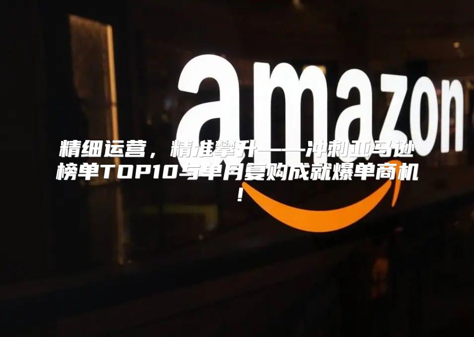 精细运营，精准攀升——冲刺亚马逊榜单TOP10与单月复购成就爆单商机！