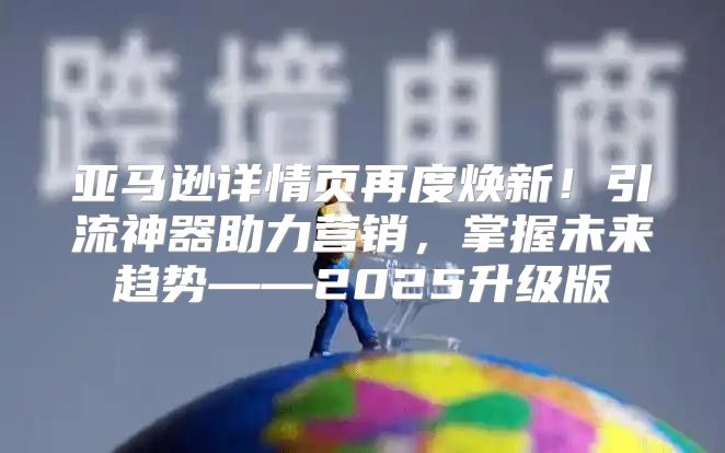 亚马逊详情页再度焕新！引流神器助力营销，掌握未来趋势——2025升级版